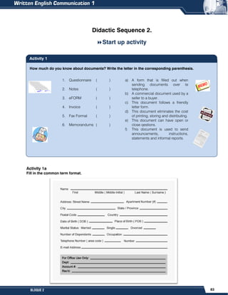 83
BLOQUE 2
How much do you know about documents? Write the letter in the corresponding parenthesis.
Didactic Sequence 2.
Start up activity
Activity 1a
Fill in the common term format.
1. Questionnaire ( )
2. Notes ( )
3. eFORM ( )
4. Invoice ( )
5. Fax Format ( )
6. Memorandums ( )
a) A form that is filled out when
sending documents over te
telephone.
b) A commercial document used by a
seller to a buyer.
c) This document follows a friendly
letter form.
d) This document eliminates the cost
of printing, storing and distributing.
e) This document can have open or
close qestions.
f) This document is used to send
announcements, instructions,
statements and informal reports.
Activity 1
 