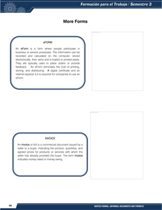 90 WRITES FORMAL, INFORMAL DOCUMENTS AND FORMATS
More Forms
eFORM
An eForm is a form where people participate in
business or service processes. The information can be
recorded and calculated on the computer, stored
electronically, then send and e-mailed or printed easily.
They are typically used to place orders or provide
feedback. An eForm eliminates the cost of printing,
storing, and distributing. A digital certificate and an
internet explorer 5.5 is required for companies to use an
eForm.
INVOICE
An invoice or bill is a commercial document issued by a
seller to a buyer, indicating the product, quantities, and
agreed prices for products or services with which the
seller has already provided the buyer. The term invoice
indicates money owed or money owing.
 