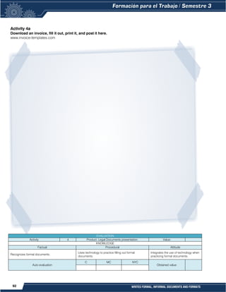 92 WRITES FORMAL, INFORMAL DOCUMENTS AND FORMATS
Activity 4a
Download an invoice, fill it out, print it, and post it here.
www.invoice-templates.com
EVALUATION
Activity 4 Product: Legal Documents presentation. Value:
KNOWLEDGE
Factual Procedural Attitude
Recognizes formal documents.
Uses technology to practice filling out formal
documents.
Integrates the use of technology when
practicing formal documents.
Auto evaluation
C MC NYC
Obtained value:
 