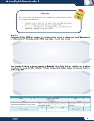 95
BLOQUE 2
Activity 6
Write notes: Write a NOTE to a manager of a company inviting him/her to a conference about “Development
in office machines”. Remember that the NOTE must follow a friendly letter format.
Your company is having an annual banquet, on December 15, at 7p.m. Write an Invitation note to all the
executives. The banquet will be held at the “Holiday Restaurant”. Include a request for response (R.S.V.P.)
by November 24th
.
EVALUATION
Activity 6 Product: Written Notes. Value:
KNOWLEDGE
Factual Procedural Attitude
Selects information for writing business notes.
Writes business notes following a friendly letter format
and rules of etiquette.
Shows initiative when working in basic
exercises.
Auto evaluation
C MC NYC
Obtained value:
Other notes:
For building better business relationships, pay attention to the details and send
a handwritten note, examples:
 It was an honor to work with you today. I look forward to a long and
dynamic working relationship. We will speak again soon.
 Mr. ______ it was a pleasure to meet you today. I look forward to the
opportunity of serving you and your family.
 
