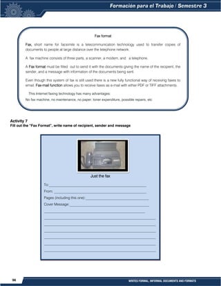 96 WRITES FORMAL, INFORMAL DOCUMENTS AND FORMATS
Activity 7
Fill out the “Fax Format”, write name of recipient, sender and message
Fax format
Fax, short name for facsimile is a telecommunication technology used to transfer copies of
documents to people at large distance over the telephone network.
A fax machine consists of three parts, a scanner, a modem, and a telephone.
A Fax format must be filled out to send it with the documents giving the name of the recipient, the
sender, and a message with information of the documents being sent.
Even though this system of fax is still used there is a new fully functional way of receiving faxes to
email. Fax-mail function allows you to receive faxes as e-mail with either PDF or TIFF attachments.
This Internet faxing technology has many advantages:
No fax machine, no maintenance, no paper, toner expenditure, possible repairs, etc
Just the fax
To:______________________________________________________
From: ___________________________________________________
Pages (including this one):___________________________________
Cover Message:____________________________________________
________________________________________________________
______________________________________________________________
______________________________________________________________
______________________________________________________________
______________________________________________________________
______________________________________________________________
______________________________________________________________
 