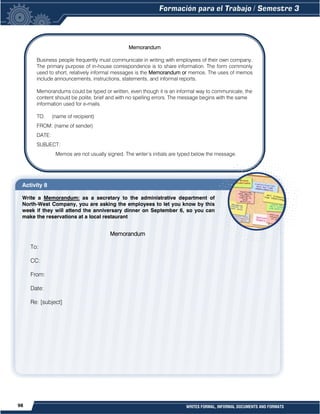 98 WRITES FORMAL, INFORMAL DOCUMENTS AND FORMATS
Activity 8
Write a Memorandum: as a secretary to the administrative department of
North-West Company, you are asking the employees to let you know by this
week if they will attend the anniversary dinner on September 6, so you can
make the reservations at a local restaurant
Memorandum
Business people frequently must communicate in writing with employees of their own company.
The primary purpose of in-house correspondence is to share information. The form commonly
used to short, relatively informal messages is the Memorandum or memos. The uses of memos
include announcements, instructions, statements, and informal reports.
Memorandums could be typed or written, even though it is an informal way to communicate, the
content should be polite, brief and with no spelling errors. The message begins with the same
information used for e-mails.
TO: (name of recipient)
FROM: (name of sender)
DATE:
SUBJECT:
Memos are not usually signed. The writer’s initials are typed below the message.
Memorandum
To:
CC:
From:
Date:
Re: [subject]
 