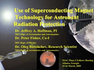Dr. Jeffrey A. Hoffman, PIMIT Dept. of Aeronautics and AstronauticsDr. Peter Fisher, Co-IMIT Dept. of PhysicsDr. Oleg Batishchev, Research Scientist MIT Dept. of Aeronautics and AstronauticsUse of Superconducting MagnetUse MagnetTechnology for Astronaut Technology Radiation ProtectionRadiation ProtectionNIAC Phase I Fellows MeetingAtlanta, Georgia15-16 March, 2005  