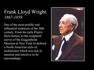 Frank Lloyd Wright 1867-1959 One of the most prolific and influential architects of the 20th century. From his early Prairie Style homes, to the sculptural curves of the Guggenheim Museum in New York he defined a North American style of architecture which was rich in emotion and sensitive to its surroundings. 