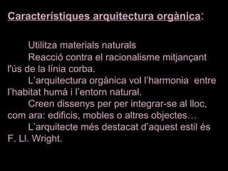Característiques arquitectura orgànica:
Utilitza materials naturals
Reacció contra el racionalisme mitjançant 
l'ús de la línia corba.
L’arquitectura orgànica vol l’harmonia  entre 
l’habitat humà i l’entorn natural.
Creen dissenys per per integrar-se al lloc, 
com ara: edificis, mobles o altres objectes…
L’arquitecte més destacat d’aquest estil és 
F. Ll. Wright. 
 