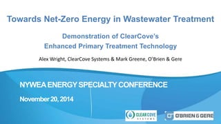 Towards Net-Zero Energy in Wastewater Treatment 
Demonstration of ClearCove’s 
Enhanced Primary Treatment Technology 
Alex Wright, ClearCove Systems & Mark Greene, O’Brien & Gere 
NYWEAENERGY SPECIALTY CONFERENCE 
November 20, 2014 
 