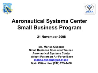 Aeronautical Systems Center Small Business Program 21 November 2008 Ms. Marisa Osborne Small Business Specialist Trainee  Aeronautical Systems Center Wright-Patterson Air Force Base [email_address]   Main Office Line (937) 255-1450 