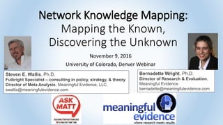 Network Knowledge Mapping:
Mapping the Known,
Discovering the Unknown
November 9, 2016
University of Colorado, Denver Webinar
Steven E. Wallis, Ph.D.
Fulbright Specialist – consulting in policy, strategy, & theory
Director of Meta Analysis, Meaningful Evidence, LLC.
swallis@meaningfulevidence.com
Bernadette Wright, Ph.D.
Director of Research & Evaluation,
Meaningful Evidence
bernadette@meaningfulevidence.com
 