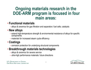 Ongoing materials research in the
        DOE-ARM program is focused in four
                  main areas:
• Functional materials
    – alloys  ceramics for gas filtration and separation; fuel cells; catalysts
• New alloys
    – extend high-temperature strength  environmental resistance of alloys for specific
      components
    – materials for increased steam cycle efficiency
• Coatings
    – corrosion protection for underlying structural components
• Breakthrough materials technologies
    – alloys  ceramics for severe service
    – ultra-high performance materials: future directions

U.S. DEPARTMENT OF ENERGY                        1                                 UT-BATTELLE
OAK RIDGE NATIONAL LABORATORY
 
