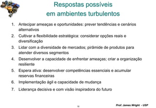 18
Prof. James Wright - USP
Respostas possíveis
em ambientes turbulentos
1. Antecipar ameaças e oportunidades: prever tendências e cenários
alternativos
2. Cultivar a flexibilidade estratégica: considerar opções reais e
diversificação
3. Lidar com a diversidade de mercados; pirâmide de produtos para
atender diversos segmentos
4. Desenvolver a capacidade de enfrentar ameaças; criar a organização
resiliente
5. Espera ativa: desenvolver competências essenciais e acumular
reservas financeiras
6. Implementação ágil e capacidade de mudança
7. Liderança decisiva e com visão inspiradora do futuro
 