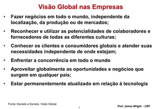 3
Prof. James Wright - USP
Visão Global nas Empresas
• Fazer negócios em todo o mundo, independente da
localização, da produção ou de mercados;
• Reconhecer e utilizar as potencialidades de colaboradores e
fornecedores de todas as diferentes culturas;
• Conhecer os clientes e consumidores globais e atender suas
necessidades independente de onde estejam;
• Enfrentar a concorrência em todo o mundo
• Aproveitar globalmente as oportunidades e negócios que
surgem em qualquer país;
• Estar permanentemente atualizado em relação à tecnologia
Fonte: Daniels e Daniels, Visão Global
 
