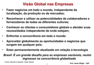 4
Prof. James Wright - USP
Visão Global nas Empresas
• Fazer negócios em todo o mundo, independente da
localização, da produção ou de mercados;
• Reconhecer e utilizar as potencialidades de colaboradores e
fornecedores de todas as diferentes culturas;
• Conhecer os clientes e consumidores globais e atender suas
necessidades independente de onde estejam;
• Enfrentar a concorrência em todo o mundo
• Aproveitar globalmente as oportunidades e negócios que
surgem em qualquer país;
• Estar permanentemente atualizado em relação à tecnologia
Brasil: É um grande desafio para as empresas nacionais, recém
ingressas na concorrência globalizada
Fonte: Daniels e Daniels, Visão Global
 