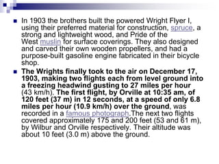  In 1903 the brothers built the powered Wright Flyer I,
using their preferred material for construction, spruce, a
strong and lightweight wood, and Pride of the
West muslin for surface coverings. They also designed
and carved their own wooden propellers, and had a
purpose-built gasoline engine fabricated in their bicycle
shop.
 Τhe Wrights finally took to the air on December 17,
1903, making two flights each from level ground into
a freezing headwind gusting to 27 miles per hour
(43 km/h). The first flight, by Orville at 10:35 am, of
120 feet (37 m) in 12 seconds, at a speed of only 6.8
miles per hour (10.9 km/h) over the ground, was
recorded in a famous photograph.The next two flights
covered approximately 175 and 200 feet (53 and 61 m),
by Wilbur and Orville respectively. Their altitude was
about 10 feet (3.0 m) above the ground.
 