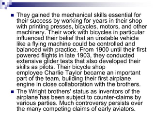  They gained the mechanical skills essential for
their success by working for years in their shop
with printing presses, bicycles, motors, and other
machinery. Their work with bicycles in particular
influenced their belief that an unstable vehicle
like a flying machine could be controlled and
balanced with practice. From 1900 until their first
powered flights in late 1903, they conducted
extensive glider tests that also developed their
skills as pilots. Their bicycle shop
employee Charlie Taylor became an important
part of the team, building their first airplane
engine in close collaboration with the brothers.
 The Wright brothers' status as inventors of the
airplane has been subject to counter-claims by
various parties. Much controversy persists over
the many competing claims of early aviators.
 