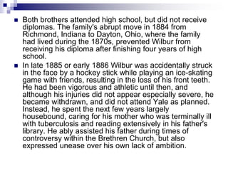  Both brothers attended high school, but did not receive
diplomas. The family's abrupt move in 1884 from
Richmond, Indiana to Dayton, Ohio, where the family
had lived during the 1870s, prevented Wilbur from
receiving his diploma after finishing four years of high
school.
 In late 1885 or early 1886 Wilbur was accidentally struck
in the face by a hockey stick while playing an ice-skating
game with friends, resulting in the loss of his front teeth.
He had been vigorous and athletic until then, and
although his injuries did not appear especially severe, he
became withdrawn, and did not attend Yale as planned.
Instead, he spent the next few years largely
housebound, caring for his mother who was terminally ill
with tuberculosis and reading extensively in his father's
library. He ably assisted his father during times of
controversy within the Brethren Church, but also
expressed unease over his own lack of ambition.
 