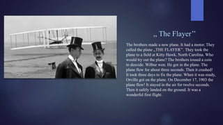 ,, The Flayer’’
The brothers made a new plane. It had a motor. They
called the plane ,,THE FLAYER’’. They took the
plane to a field at Kitty Hawk, North Carolina. Who
would try out the plane? The brothers tossed a coin
to deecide. Wilbur won. He got in the plane. The
plane flew for about three seconds. Then it crashed!
It took three days to fix the plane. When it was ready,
Orville got on the plane. On December 17, 1903 the
plane flew! It stayed in the air for twelve seconds.
Then it safely landed on the ground. It was a
wonderful first flight.
 