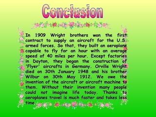Conclusion In 1909 Wright brothers won the first contract to supply an aircraft for the U.S. armed forces. So that, they built an aeroplane capable to fly for an hour with an average speed of 40 miles per hour. Except factories in Dayton, they began the construction of 'Flyer' aircrafts in Germany. Orville Wright died on 30th January 1948 and his brother Wilbur on 30th May 1912. We owe the invention of the aircraft or aircraft machine to them. Without their invention many people could not imagine life today. Thanks to aeroplanes travel is much faster and takes less time. 
