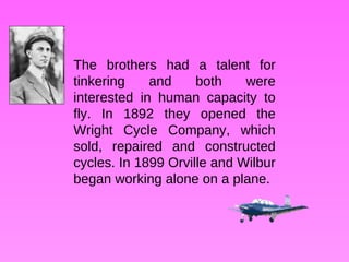 The brothers had a talent for tinkering and both were interested in human capacity to fly. In 1892 they opened the Wright Cycle Company, which sold, repaired and constructed cycles. In 1899 Orville and Wilbur began working alone on a plane. 