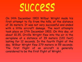 success On 14th December 1903 Wilbur Wright made his first attempt to fly from the hills, at the distance of 36 meters. It was not very successful and ended with a little aircraft damage. The next attempts took place on 17th December 1903. On this day, at about 10.35, Orville Wright flew into the air in the aeroplane at a distance of 39 meters (120 feet) lasting for 12 seconds. In the fourth flight of the day, Wilbur Wright flew 279 meters in 59 seconds. The first flight of an aircraft is generally considered to be the first flight of Wright. 