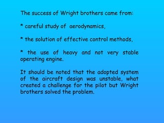 The success of Wright brothers came from:  * careful study of  aerodynamics,  * the solution of effective control methods,  * the use of heavy and not very stable operating engine.  It should be noted that the adopted system of the aircraft design was unstable, what created a challenge for the pilot but Wright brothers solved the problem. 