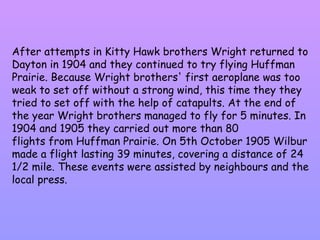 After attempts in Kitty Hawk brothers Wright returned to Dayton in 1904 and they continued to try flying Huffman Prairie. Because Wright brothers' first aeroplane was too weak to set off without a strong wind, this time they they tried to set off with the help of catapults. At the end of the year Wright brothers managed to fly for 5 minutes. In 1904 and 1905 they carried out more than 80  flights from Huffman Prairie. On 5th October 1905 Wilbur made a flight lasting 39 minutes, covering a distance of 24 1/2 mile. These events were assisted by neighbours and the local press. 