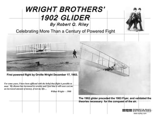 WRIGHT BROTHERS’
                           1902 GLIDER
                                                     By Robert Q. Riley
             Celebrating More Than a Century of Powered Fight




  First powered flight by Orville Wright December 17, 1903.


For some years, I have been afflicted with the belief that flight is possible to
man. My disease has increased in severity and I feel that it will soon cost me
an increased amount of money, if not my life…
                                                     Wilbur Wright – 1900


                                                                                   The 1902 glider preceded the 1903 Flyer, and validated the
                                                                                   theories necessary for the conquest of the air.



                                                                                                                              www.rqriley.com
 