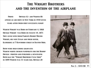 The Wright Brothers
              and the invention of the airplane

     Photo        Orville (L) and Wilbur (R)

 attend an air show in New York in 1910 seven

    years after their first successful flight



Wilbur Wright was Born on February 4, 1868

Orville Wright was Born on August 19, 1871

They lived with their Parents Bishop Milton

Wright, his wife Susan and their sister,

Katherine at 7 Hawthorn street in Dayton Ohio.


Both were high school graduates
Wilbur wrote church pamphlets for the Bishop
Orville printed and published a newspaper
Both ran the “Wright Brothers Cycle Shop”
in 1899 Wilbur was 31 years old, Orville 28


                                                 Rev 2 - 10/01/08 P1
 