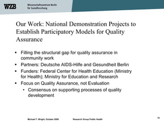 Our Work: National Demonstration Projects to
Establish Participatory Models for Quality
Assurance
 Filling the structural gap for quality assurance in
 community work
 Partners: Deutsche AIDS-Hilfe and Gesundheit Berlin
 Funders: Federal Center for Health Education (Ministry
 for Health); Ministry for Education and Research
 Focus on Quality Assurance, not Evaluation
  • Consensus on supporting processes of quality
      development



                                                                     10
    Michael T. Wright, October 2006   Research Group Public Health
 