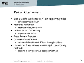 Project Components
Skill-Building Workshops on Participatory Methods
 • partcipatory curriculum
Methods Handbook
 • internet based, interactive
Individualized Consulting
 • project-driven focus
Peer Review Process
Good Practice Criteria
 • systematic input from CBOs at the regional level
Network of Researchers Interesting in participatory
methods
 • opening a new discursive space in German



                                                                 11
Michael T. Wright, October 2006   Research Group Public Health
 