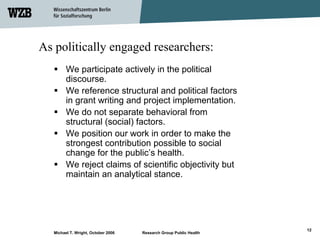 As politically engaged researchers:
         We participate actively in the political
         discourse.
         We reference structural and political factors
         in grant writing and project implementation.
         We do not separate behavioral from
         structural (social) factors.
         We position our work in order to make the
         strongest contribution possible to social
         change for the public’s health.
         We reject claims of scientific objectivity but
         maintain an analytical stance.




                                                                    12
   Michael T. Wright, October 2006   Research Group Public Health
 