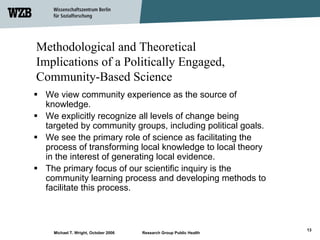 Methodological and Theoretical
Implications of a Politically Engaged,
Community-Based Science
 We view community experience as the source of
 knowledge.
 We explicitly recognize all levels of change being
 targeted by community groups, including political goals.
 We see the primary role of science as facilitating the
 process of transforming local knowledge to local theory
 in the interest of generating local evidence.
 The primary focus of our scientific inquiry is the
 community learning process and developing methods to
 facilitate this process.



                                                                    13
   Michael T. Wright, October 2006   Research Group Public Health
 