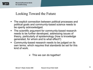 Looking Toward the Future

The explicit connection between political processes and
political goals and community-based science needs to
be openly acknowledged.
The scientific argument for community-based research
needs to be further developed, addressing issues of
theory, particularly of epistemology (how is knowledge
generated, for whom and to what effect?)
Community-based research needs to be judged on its
own terms, which requires that standards be set for this
kind of work.

                              This we can do together!



                                                                    14
 Michael T. Wright, October 2006     Research Group Public Health
 