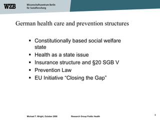 German health care and prevention structures

           Constitutionally based social welfare
           state
           Health as a state issue
           Insurance structure and §20 SGB V
           Prevention Law
           EU Initiative “Closing the Gap”




                                                                     3
    Michael T. Wright, October 2006   Research Group Public Health
 