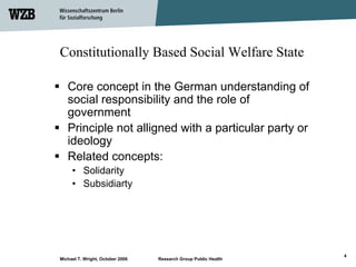 Constitutionally Based Social Welfare State

   Core concept in the German understanding of
   social responsibility and the role of
   government
   Principle not alligned with a particular party or
   ideology
   Related concepts:
     • Solidarity
     • Subsidiarty




                                                                 4
Michael T. Wright, October 2006   Research Group Public Health
 
