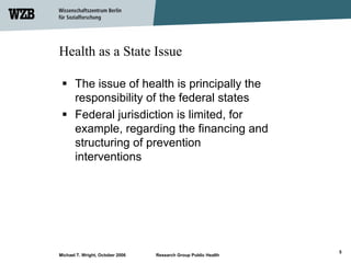 Health as a State Issue

       The issue of health is principally the
       responsibility of the federal states
       Federal jurisdiction is limited, for
       example, regarding the financing and
       structuring of prevention
       interventions




                                                                 5
Michael T. Wright, October 2006   Research Group Public Health
 