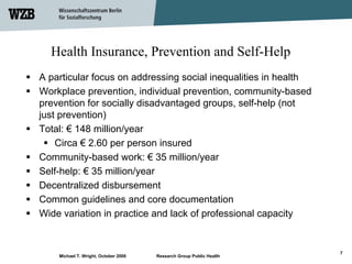 Health Insurance, Prevention and Self-Help
A particular focus on addressing social inequalities in health
Workplace prevention, individual prevention, community-based
prevention for socially disadvantaged groups, self-help (not
just prevention)
Total: € 148 million/year
    Circa € 2.60 per person insured
Community-based work: € 35 million/year
Self-help: € 35 million/year
Decentralized disbursement
Common guidelines and core documentation
Wide variation in practice and lack of professional capacity


                                                                     7
    Michael T. Wright, October 2006   Research Group Public Health
 