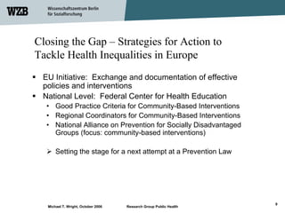 Closing the Gap – Strategies for Action to
Tackle Health Inequalities in Europe
 EU Initiative: Exchange and documentation of effective
 policies and interventions
 National Level: Federal Center for Health Education
  • Good Practice Criteria for Community-Based Interventions
  • Regional Coordinators for Community-Based Interventions
  • National Alliance on Prevention for Socially Disadvantaged
    Groups (focus: community-based interventions)

       Setting the stage for a next attempt at a Prevention Law




                                                                    9
   Michael T. Wright, October 2006   Research Group Public Health
 