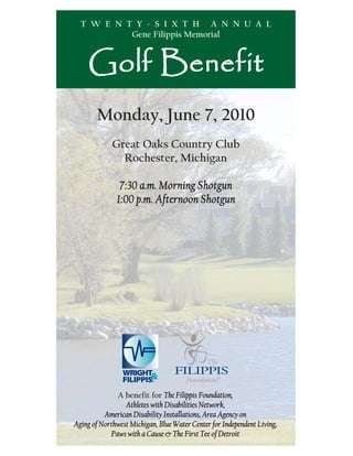 T W E N T Y - S I X T H A N N U A L
           Gene Filippis Memorial


     Golf Benefit
       Monday, June 7, 2010
             Great Oaks Country Club
               Rochester, Michigan

               7:30 a.m. Morning Shotgun
              1:00 p.m. Afternoon Shotgun




              A benefit for The Filippis Foundation,
                 Athletes with Disabilities Network,
          American Disability Installations, Area Agency on
Aging of Northwest Michigan, Blue Water Center for Independent Living,
            Paws with a Cause & The First Tee of Detroit
 