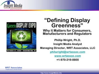 “Defining Display
                Greenness”
“Defining Display Greenness”
           Why it Matters for Consumers,
           Manufacturers and Regulators
                 Phillip Wright, Ph.D.
                Insight Media Analyst
        Managing Director, WRT Associates, LLC
              philwright@wrtassoc.com
                 www.wrtassoc.com
                   +1-970-219-8800



         http://www.InsightMedia.Info
 