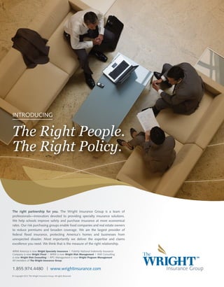 INTRODUCING

The Right People.
The Right Policy.

The right partnership for you. The Wright Insurance Group is a team of
professionals—innovators devoted to providing specialty insurance solutions.
We help schools improve safety and purchase insurance at more economical
rates. Our risk purchasing groups enable food companies and real estate owners
to reduce premiums and broaden coverage. We are the largest provider of
federal flood insurance, protecting America's homes and businesses from
unexpected disaster. Most importantly we deliver the expertise and claims
excellence you need. We think that is the measure of the right relationship.
WRM America is now Wright Specialty Insurance | Fidelity National Indemnity Insurance
Company is now Wright Flood | WRM is now Wright Risk Management | RMI Consulting
is now Wright Risk Consulting | RPG Management is now Wright Program Management
All members of The Wright Insurance Group.

1.855.974.4480 | www.wrightinsurance.com
© Copyright 2012 The Wright Insurance Group. All rights Reserved.

 