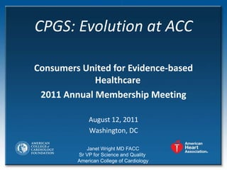 CPGS: Evolution at ACC

Consumers United for Evidence-based
             Healthcare
 2011 Annual Membership Meeting

             August 12, 2011
             Washington, DC

            Janet Wright MD FACC
         Sr VP for Science and Quality
         American College of Cardiology
 