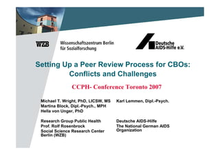 Setting Up a Peer Review Process for CBOs:
         Conflicts and Challenges
               CCPH- Conference Toronto 2007

 Michael T. Wright, PhD, LICSW, MS   Karl Lemmen, Dipl.-Psych.
 Martina Block, Dipl.-Psych., MPH
 Hella von Unger, PhD

 Research Group Public Health        Deutsche AIDS-Hilfe
 Prof. Rolf Rosenbrock               The National German AIDS
 Social Science Research Center      Organization
 Berlin (WZB)
 