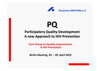 Deutsche AIDS-Hilfe e.V.




                PQ
Participatory Quality Development
A new Approach to HIV-Prevention
  Core Group on Quality Improvement
           in HIV-Prevention

  Berlin-Meeting, 29. – 30. April 2010
 