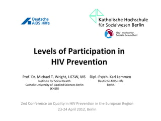 Levels of Participation in
            HIV Prevention
Prof. Dr. Michael T. Wright, LICSW, MS             Dipl.-Psych. Karl Lemmen
            Institute for Social Health                Deutsche AIDS-Hilfe
  Catholic University of Applied Sciences Berlin             Berlin
                      (KHSB)



2nd Conference on Quality in HIV Prevention in the European Region
                    23-24 April 2012, Berlin
 