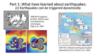 Part 1: What have learned about earthquakes:
(c) Earthquakes can be triggered dynamically
1997 M7.1 Pakistan Earthquake Doublet
(separated by 19 s); Nissen et al., 2016
2000 M5.8 triggered
by M6.6, 100 km away
(not detected by
seismology);
Pagli et al., 2003
 