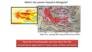 Walker et al., Geology 2007; Reproduced with permission
What’s the seismic hazard in Mongolia?
Records of earthquakes are too short for the
conventional approach in many areas of the continents
 