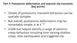 Part 3: Postseismic deformation and aseismic slip transients
(key points)
• Details of postseismic transient behaviour can be
spatially complex
• But overall, postseismic deformation may be
remarkably simple: 𝑣 ∝ 𝑡−1
• InSAR has helped identify a range of aseismic
creep behaviour including time-varying shallow
creep, slow earthquakes and triggered slip.
 