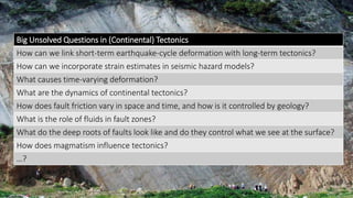 Big Unsolved Questions in (Continental) Tectonics
How can we link short-term earthquake-cycle deformation with long-term tectonics?
How can we incorporate strain estimates in seismic hazard models?
What causes time-varying deformation?
What are the dynamics of continental tectonics?
How does fault friction vary in space and time, and how is it controlled by geology?
What is the role of fluids in fault zones?
What do the deep roots of faults look like and do they control what we see at the surface?
How does magmatism influence tectonics?
…?
 