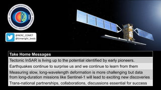 Take Home Messages
Tectonic InSAR is living up to the potential identified by early pioneers.
Earthquakes continue to surprise us and we continue to learn from them
Measuring slow, long-wavelength deformation is more challenging but data
from long-duration missions like Sentinel-1 will lead to exciting new discoveries
Trans-national partnerships, collaborations, discussions essential for success
@NERC_COMET
@timwright_leeds
 