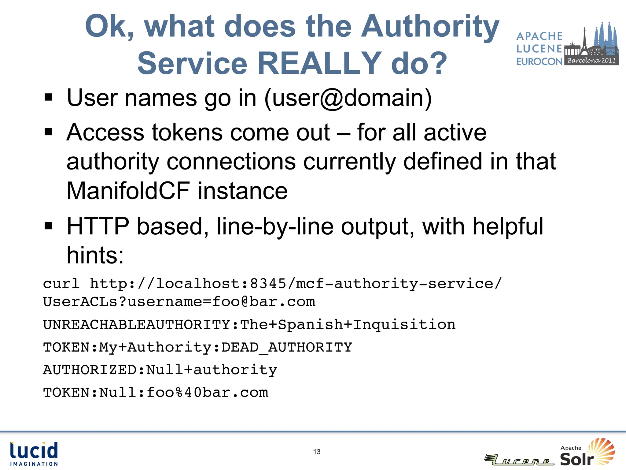 Ok, what does the Authority
       Service REALLY do?
§  User names go in (user@domain)
§  Access tokens come out – for all active
    authority connections currently defined in that
    ManifoldCF instance
§  HTTP based, line-by-line output, with helpful
    hints:
curl http://localhost:8345/mcf-authority-service/
UserACLs?username=foo@bar.com!
UNREACHABLEAUTHORITY:The+Spanish+Inquisition!
TOKEN:My+Authority:DEAD_AUTHORITY!
AUTHORIZED:Null+authority!
TOKEN:Null:foo%40bar.com!


                            13
 